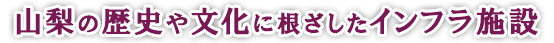 山梨の歴史や文化に根ざしたインフラ施設